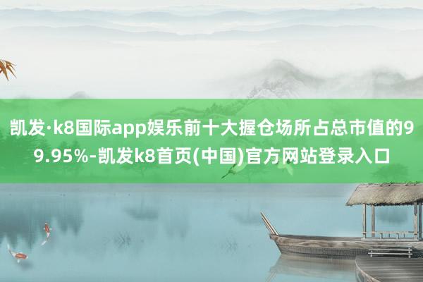 凯发·k8国际app娱乐前十大握仓场所占总市值的99.95%-凯发k8首页(中国)官方网站登录入口