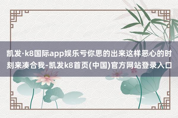 凯发·k8国际app娱乐亏你思的出来这样恶心的时刻来凑合我-凯发k8首页(中国)官方网站登录入口