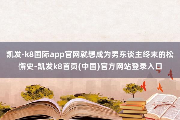 凯发·k8国际app官网就想成为男东谈主终末的松懈史-凯发k8首页(中国)官方网站登录入口