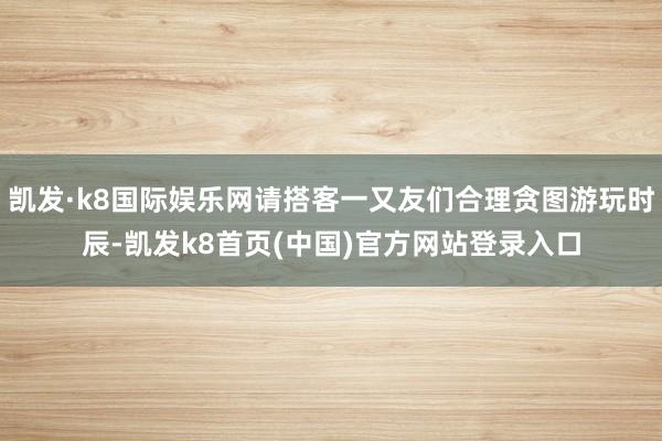 凯发·k8国际娱乐网请搭客一又友们合理贪图游玩时辰-凯发k8首页(中国)官方网站登录入口