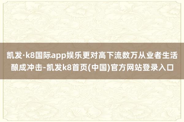 凯发·k8国际app娱乐更对高下流数万从业者生活酿成冲击-凯发k8首页(中国)官方网站登录入口