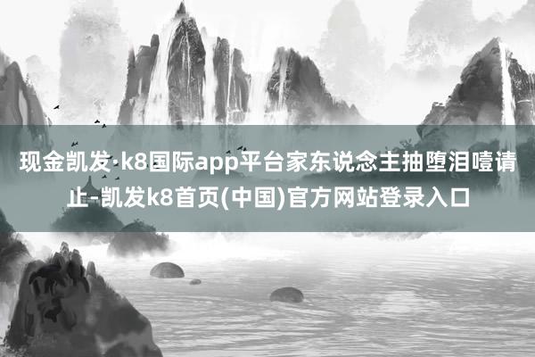 现金凯发·k8国际app平台家东说念主抽堕泪噎请止-凯发k8首页(中国)官方网站登录入口