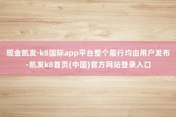 现金凯发·k8国际app平台整个履行均由用户发布-凯发k8首页(中国)官方网站登录入口