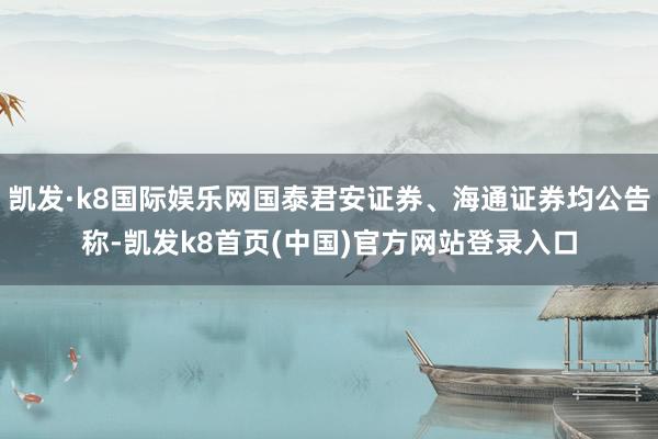 凯发·k8国际娱乐网国泰君安证券、海通证券均公告称-凯发k8首页(中国)官方网站登录入口