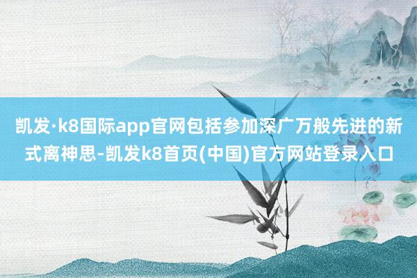 凯发·k8国际app官网包括参加深广万般先进的新式离神思-凯发k8首页(中国)官方网站登录入口