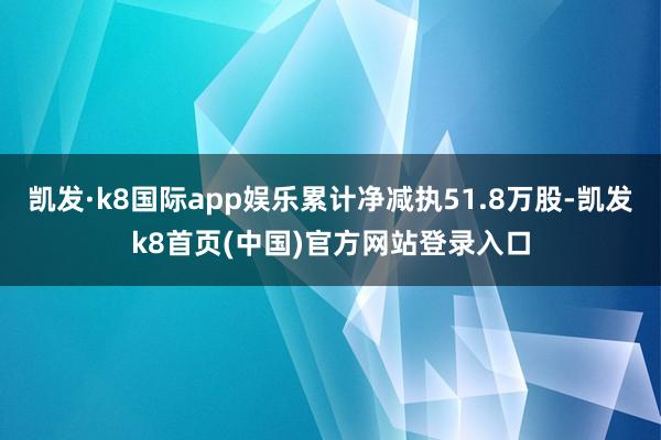 凯发·k8国际app娱乐累计净减执51.8万股-凯发k8首页(中国)官方网站登录入口