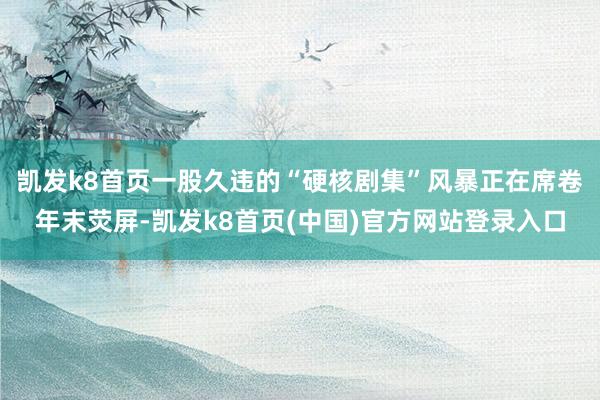 凯发k8首页一股久违的“硬核剧集”风暴正在席卷年末荧屏-凯发k8首页(中国)官方网站登录入口