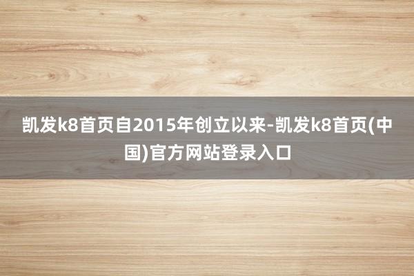 凯发k8首页自2015年创立以来-凯发k8首页(中国)官方网站登录入口