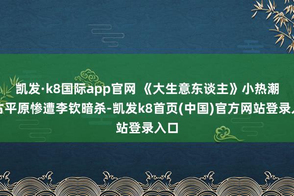 凯发·k8国际app官网 《大生意东谈主》小热潮：古平原惨遭李钦暗杀-凯发k8首页(中国)官方网站登录入口