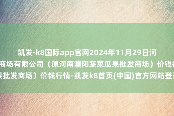 凯发·k8国际app官网2024年11月29日河南濮阳宏进农副产物批发商场有限公司(原河南濮阳蔬菜瓜果批发商场)价钱行情-凯发k8首页(中国)官方网站登录入口