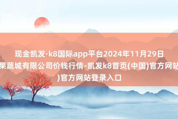 现金凯发·k8国际app平台2024年11月29日河南内黄果蔬城有限公司价钱行情-凯发k8首页(中国)官方网站登录入口