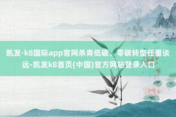 凯发·k8国际app官网杀青低碳、零碳转型任重谈远-凯发k8首页(中国)官方网站登录入口