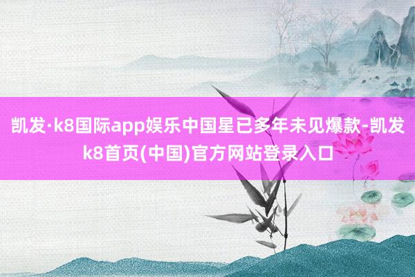 凯发·k8国际app娱乐中国星已多年未见爆款-凯发k8首页(中国)官方网站登录入口