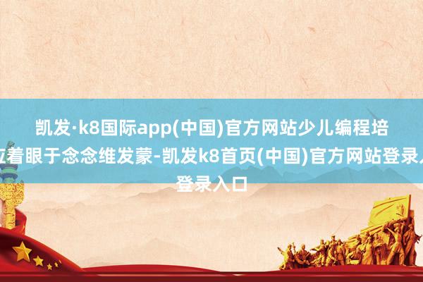凯发·k8国际app(中国)官方网站　　少儿编程培训应着眼于念念维发蒙-凯发k8首页(中国)官方网站登录入口