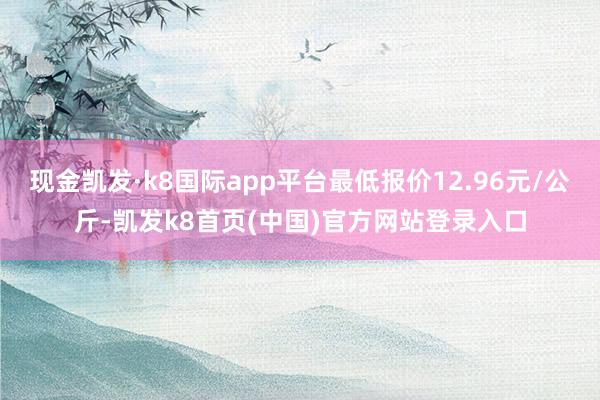 现金凯发·k8国际app平台最低报价12.96元/公斤-凯发k8首页(中国)官方网站登录入口