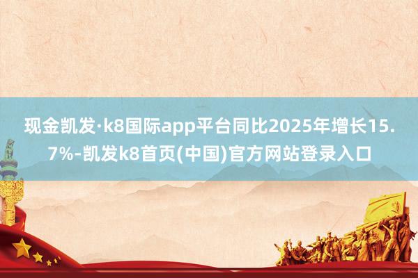 现金凯发·k8国际app平台同比2025年增长15.7%-凯发k8首页(中国)官方网站登录入口