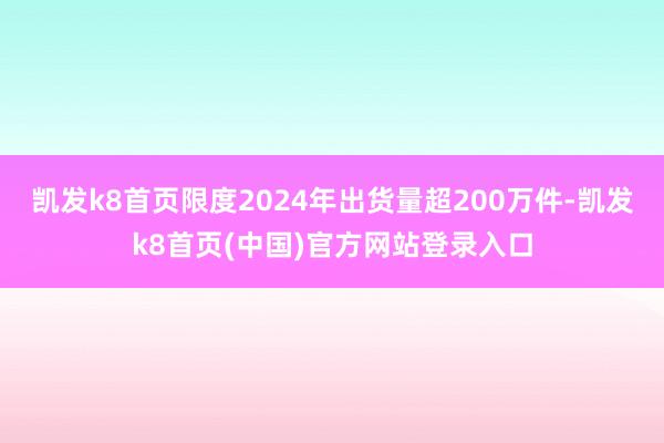 凯发k8首页限度2024年出货量超200万件-凯发k8首页(中国)官方网站登录入口