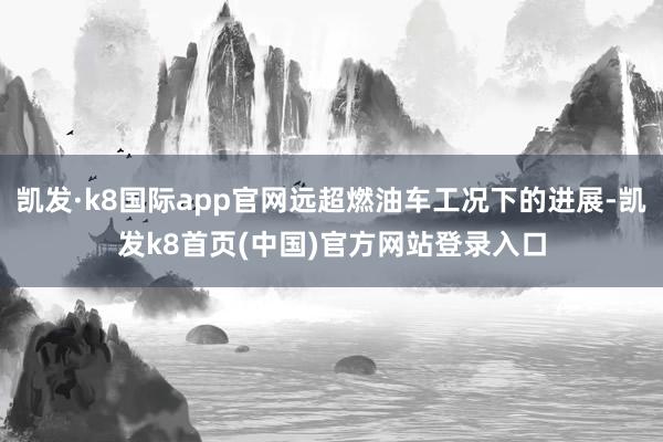 凯发·k8国际app官网远超燃油车工况下的进展-凯发k8首页(中国)官方网站登录入口