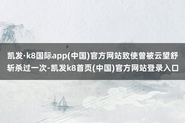 凯发·k8国际app(中国)官方网站致使曾被云望舒斩杀过一次-凯发k8首页(中国)官方网站登录入口