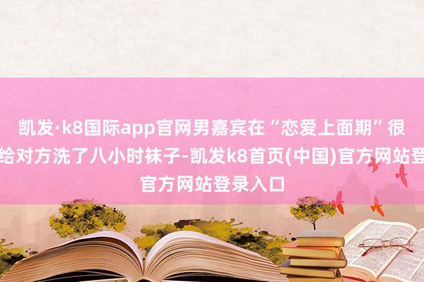 凯发·k8国际app官网男嘉宾在“恋爱上面期”很深情地给对方洗了八小时袜子-凯发k8首页(中国)官方网站登录入口