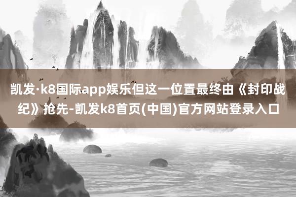 凯发·k8国际app娱乐但这一位置最终由《封印战纪》抢先-凯发k8首页(中国)官方网站登录入口