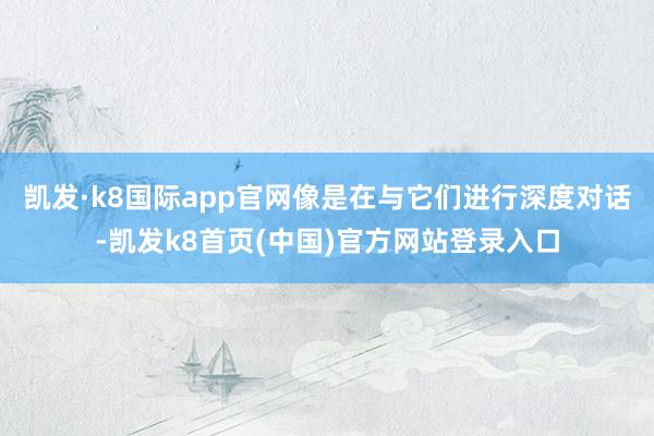 凯发·k8国际app官网像是在与它们进行深度对话-凯发k8首页(中国)官方网站登录入口