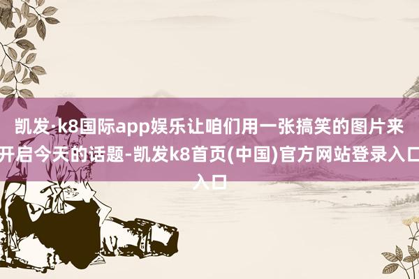 凯发·k8国际app娱乐让咱们用一张搞笑的图片来开启今天的话题-凯发k8首页(中国)官方网站登录入口