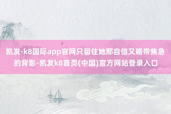 凯发·k8国际app官网只留住她那自信又略带焦急的背影-凯发k8首页(中国)官方网站登录入口