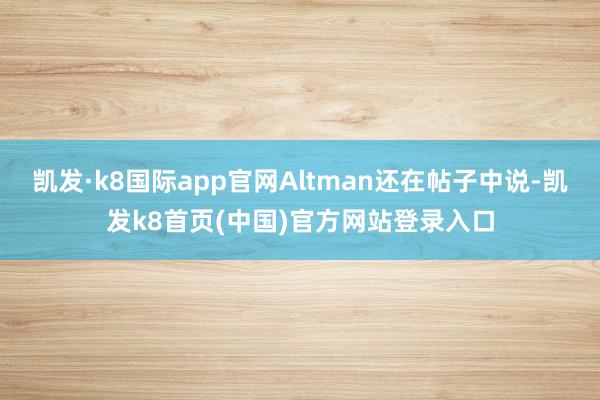 凯发·k8国际app官网Altman还在帖子中说-凯发k8首页(中国)官方网站登录入口