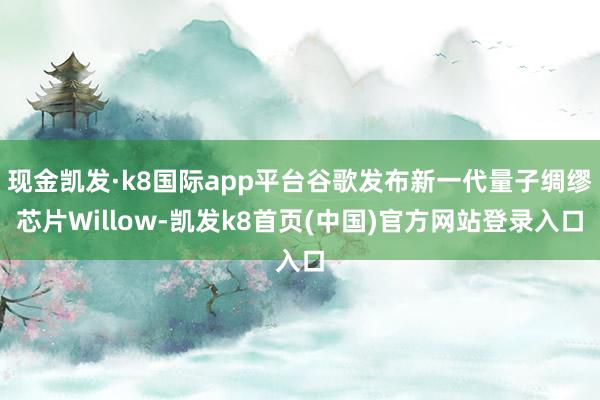 现金凯发·k8国际app平台谷歌发布新一代量子绸缪芯片Willow-凯发k8首页(中国)官方网站登录入口