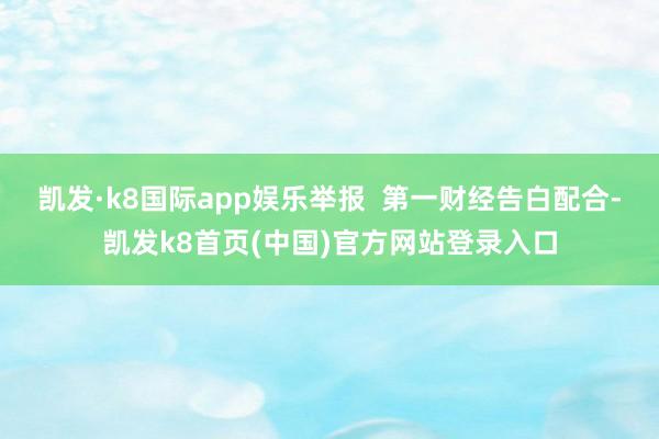 凯发·k8国际app娱乐举报  第一财经告白配合-凯发k8首页(中国)官方网站登录入口