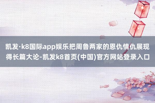 凯发·k8国际app娱乐把周鲁两家的恩仇情仇展现得长篇大论-凯发k8首页(中国)官方网站登录入口