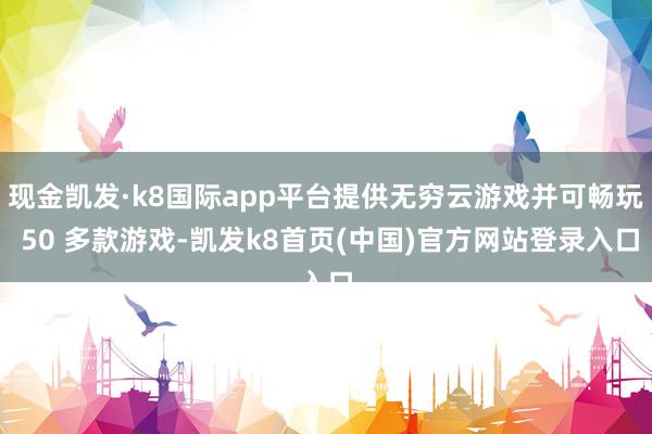 现金凯发·k8国际app平台提供无穷云游戏并可畅玩 50 多款游戏-凯发k8首页(中国)官方网站登录入口
