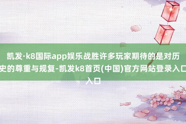 凯发·k8国际app娱乐战胜许多玩家期待的是对历史的尊重与规复-凯发k8首页(中国)官方网站登录入口
