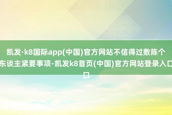 凯发·k8国际app(中国)官方网站不信得过敷陈个东谈主紧要事项-凯发k8首页(中国)官方网站登录入口