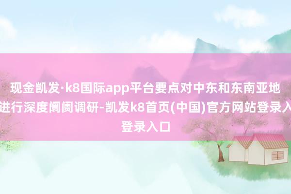 现金凯发·k8国际app平台要点对中东和东南亚地区进行深度阛阓调研-凯发k8首页(中国)官方网站登录入口