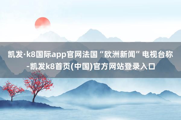凯发·k8国际app官网　　法国“欧洲新闻”电视台称-凯发k8首页(中国)官方网站登录入口
