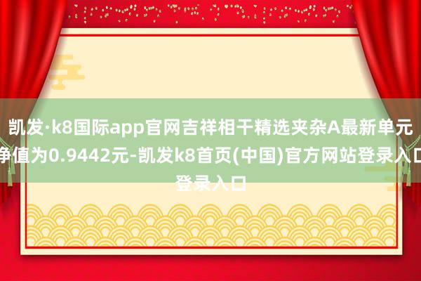 凯发·k8国际app官网吉祥相干精选夹杂A最新单元净值为0.9442元-凯发k8首页(中国)官方网站登录入口