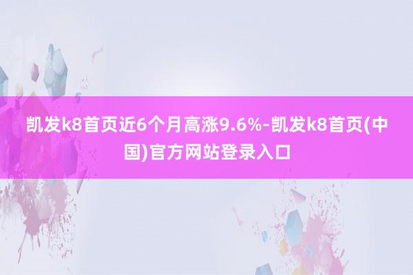 凯发k8首页近6个月高涨9.6%-凯发k8首页(中国)官方网站登录入口