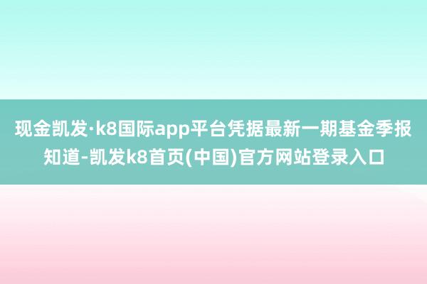 现金凯发·k8国际app平台凭据最新一期基金季报知道-凯发k8首页(中国)官方网站登录入口