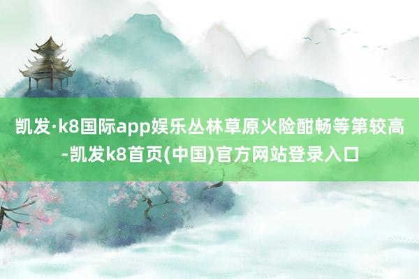 凯发·k8国际app娱乐丛林草原火险酣畅等第较高-凯发k8首页(中国)官方网站登录入口