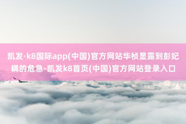 凯发·k8国际app(中国)官方网站华桢显露到彭妃耦的危急-凯发k8首页(中国)官方网站登录入口