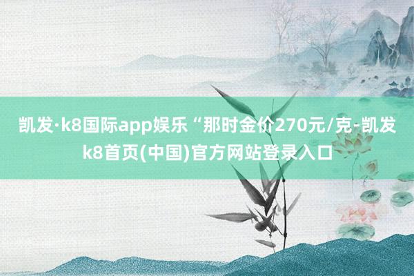 凯发·k8国际app娱乐“那时金价270元/克-凯发k8首页(中国)官方网站登录入口