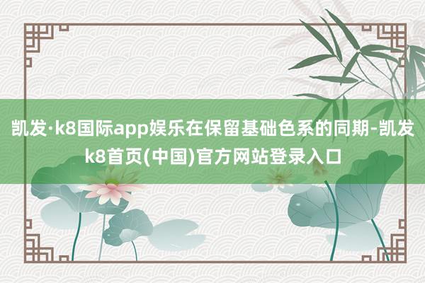 凯发·k8国际app娱乐在保留基础色系的同期-凯发k8首页(中国)官方网站登录入口