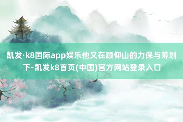 凯发·k8国际app娱乐他又在顾仰山的力保与筹划下-凯发k8首页(中国)官方网站登录入口