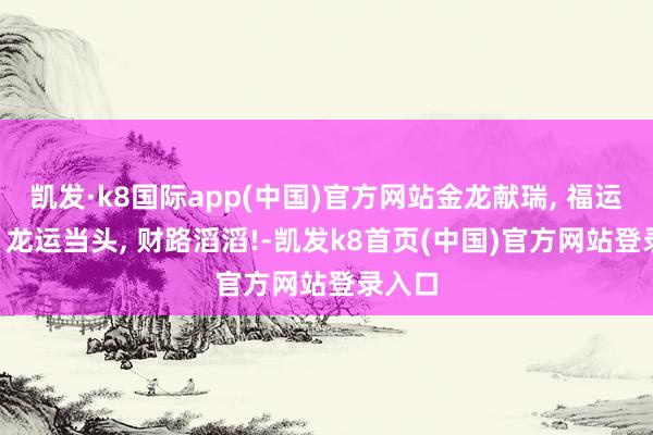 凯发·k8国际app(中国)官方网站金龙献瑞, 福运临门! 龙运当头, 财路滔滔!-凯发k8首页(中国)官方网站登录入口