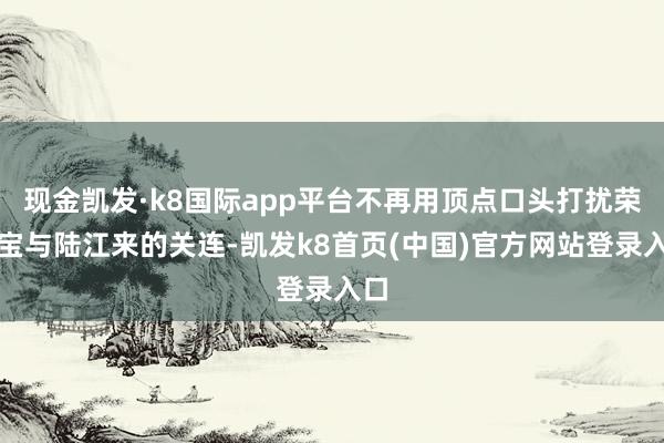 现金凯发·k8国际app平台不再用顶点口头打扰荣善宝与陆江来的关连-凯发k8首页(中国)官方网站登录入口