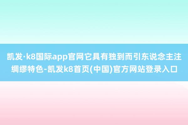 凯发·k8国际app官网它具有独到而引东说念主注绸缪特色-凯发k8首页(中国)官方网站登录入口