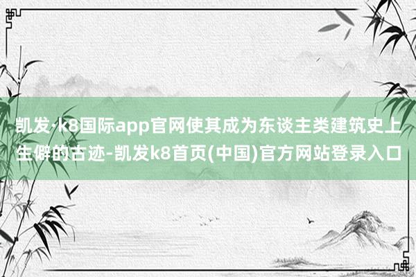 凯发·k8国际app官网使其成为东谈主类建筑史上生僻的古迹-凯发k8首页(中国)官方网站登录入口