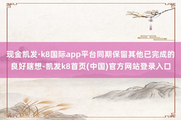 现金凯发·k8国际app平台同期保留其他已完成的良好瞎想-凯发k8首页(中国)官方网站登录入口